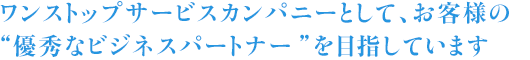 ワンストップサービスカンパニーとして、お客様の“優秀なビジネスパートナー”を目指しています